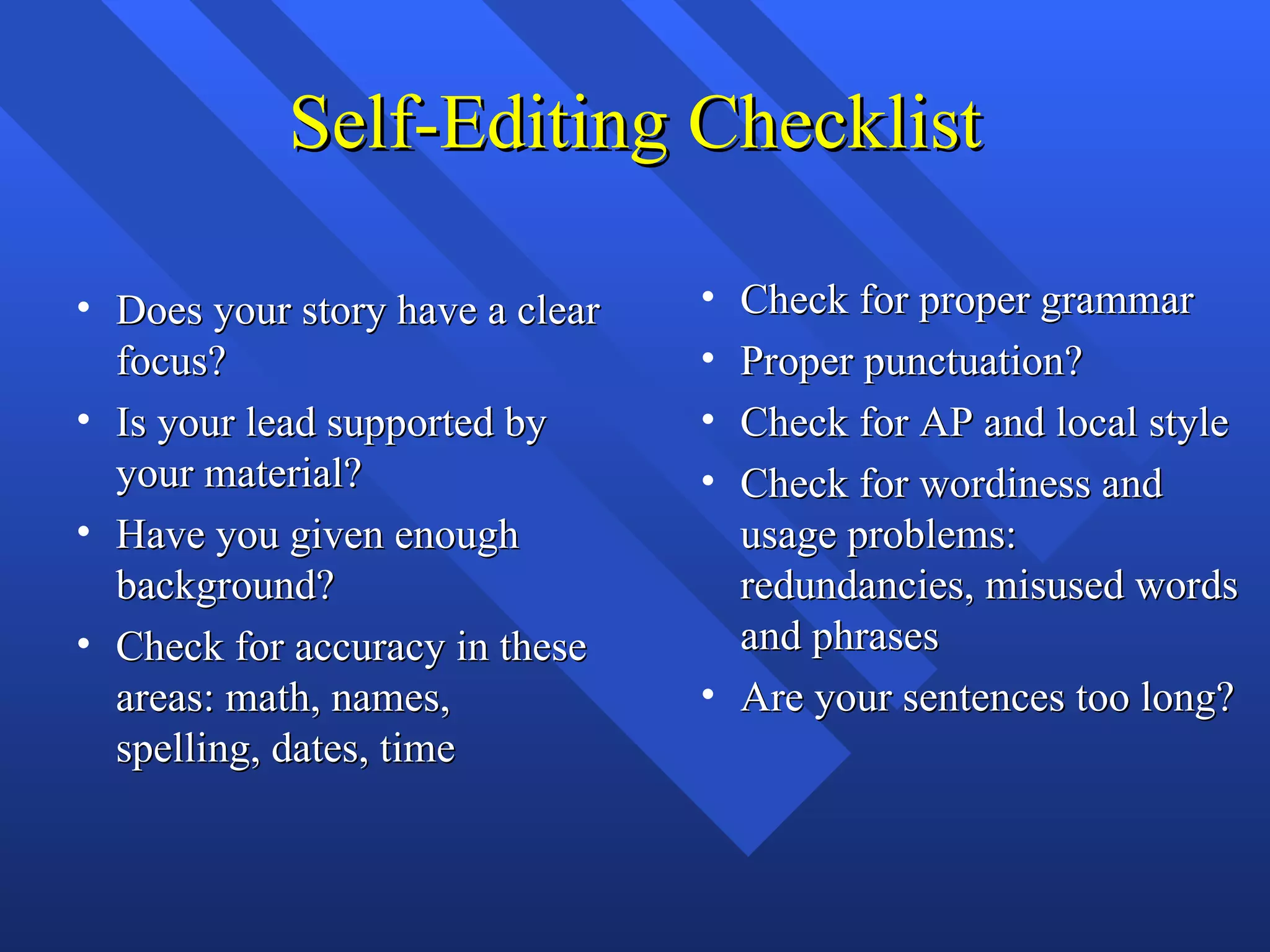 Self-Editing Checklist

• Does your story have a clear   • Check for proper grammar
  focus?                         • Proper punctuation?
• Is your lead supported by      • Check for AP and local style
  your material?                 • Check for wordiness and
• Have you given enough            usage problems:
  background?                      redundancies, misused words
• Check for accuracy in these      and phrases
  areas: math, names,            • Are your sentences too long?
  spelling, dates, time
 