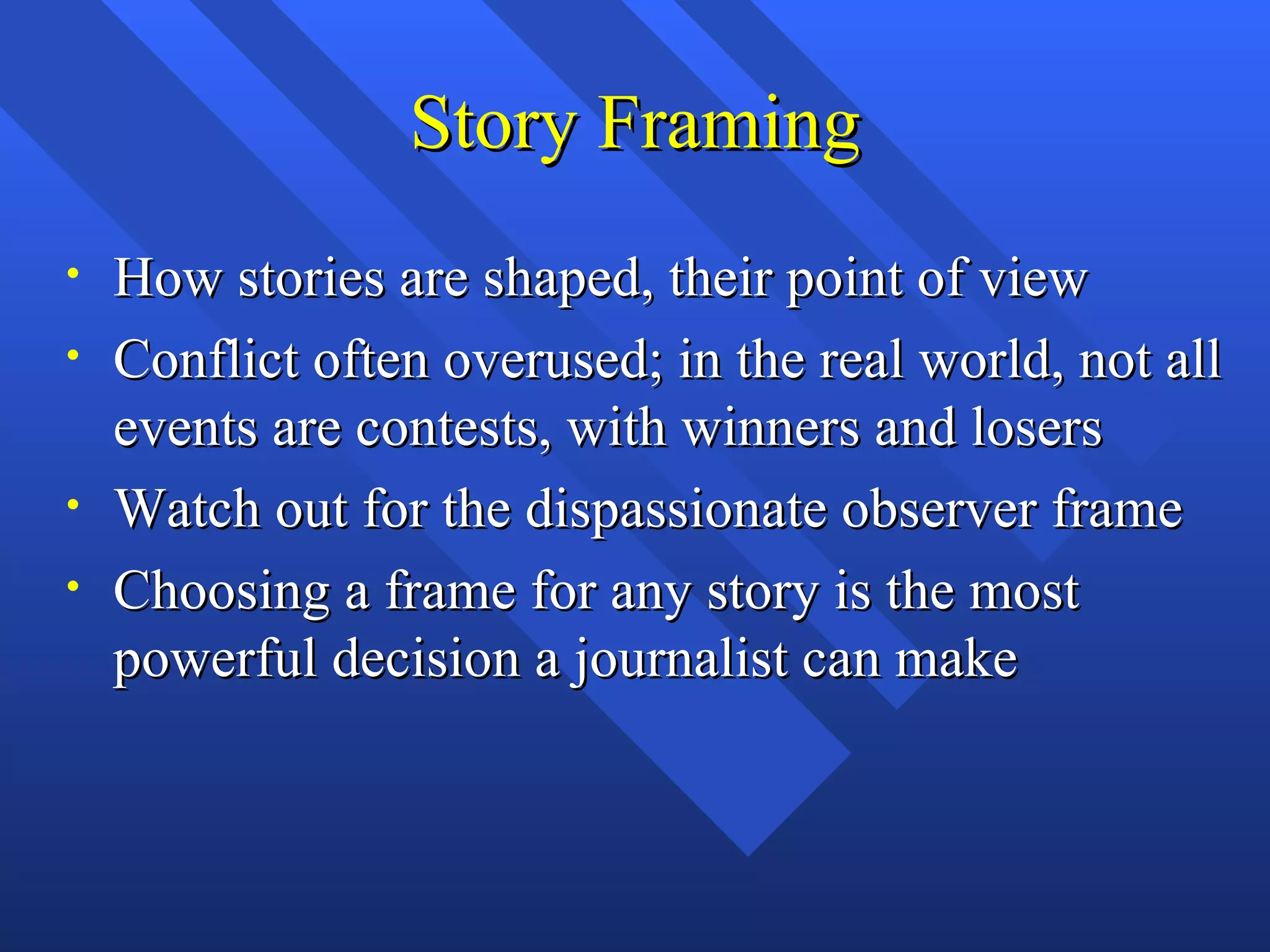 Story Framing
•   How stories are shaped, their point of view
•   Conflict often overused; in the real world, not all
    events are contests, with winners and losers
•   Watch out for the dispassionate observer frame
•   Choosing a frame for any story is the most
    powerful decision a journalist can make
 
