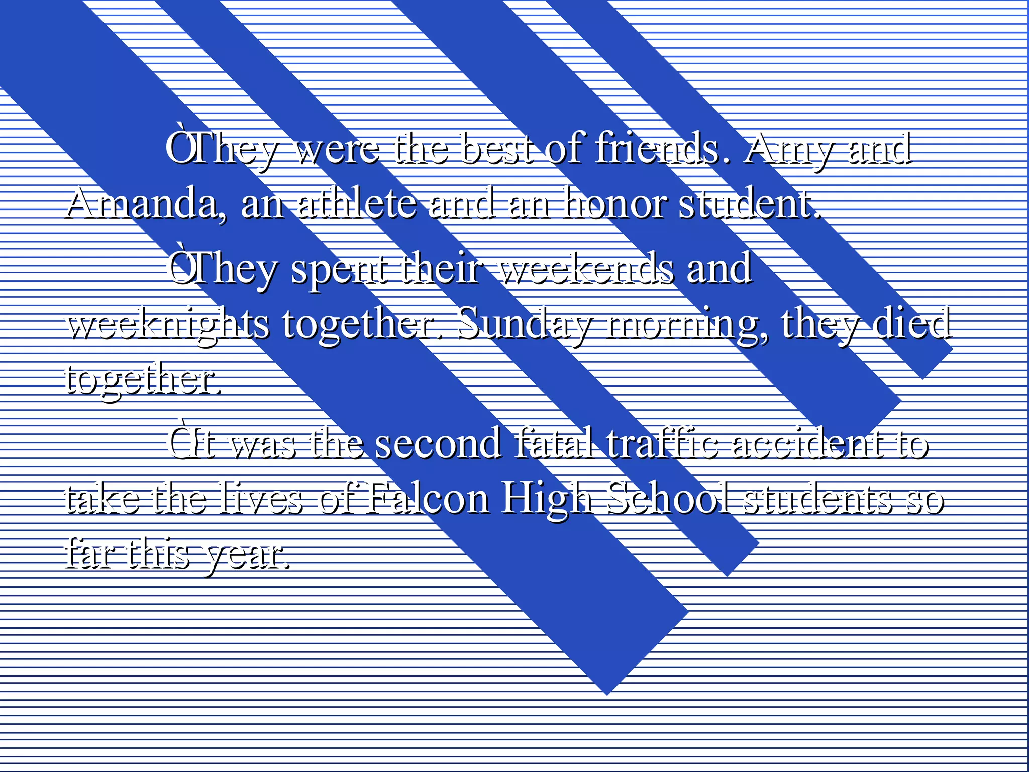 Ò They were the best of friends. Amy and
Amanda, an athlete and an honor student.
      Ò They spent their weekends and
weeknights together. Sunday morning, they died
together.
      Ò was the second fatal traffic accident to
        It
take the lives of Falcon High School students so
far this year.
 