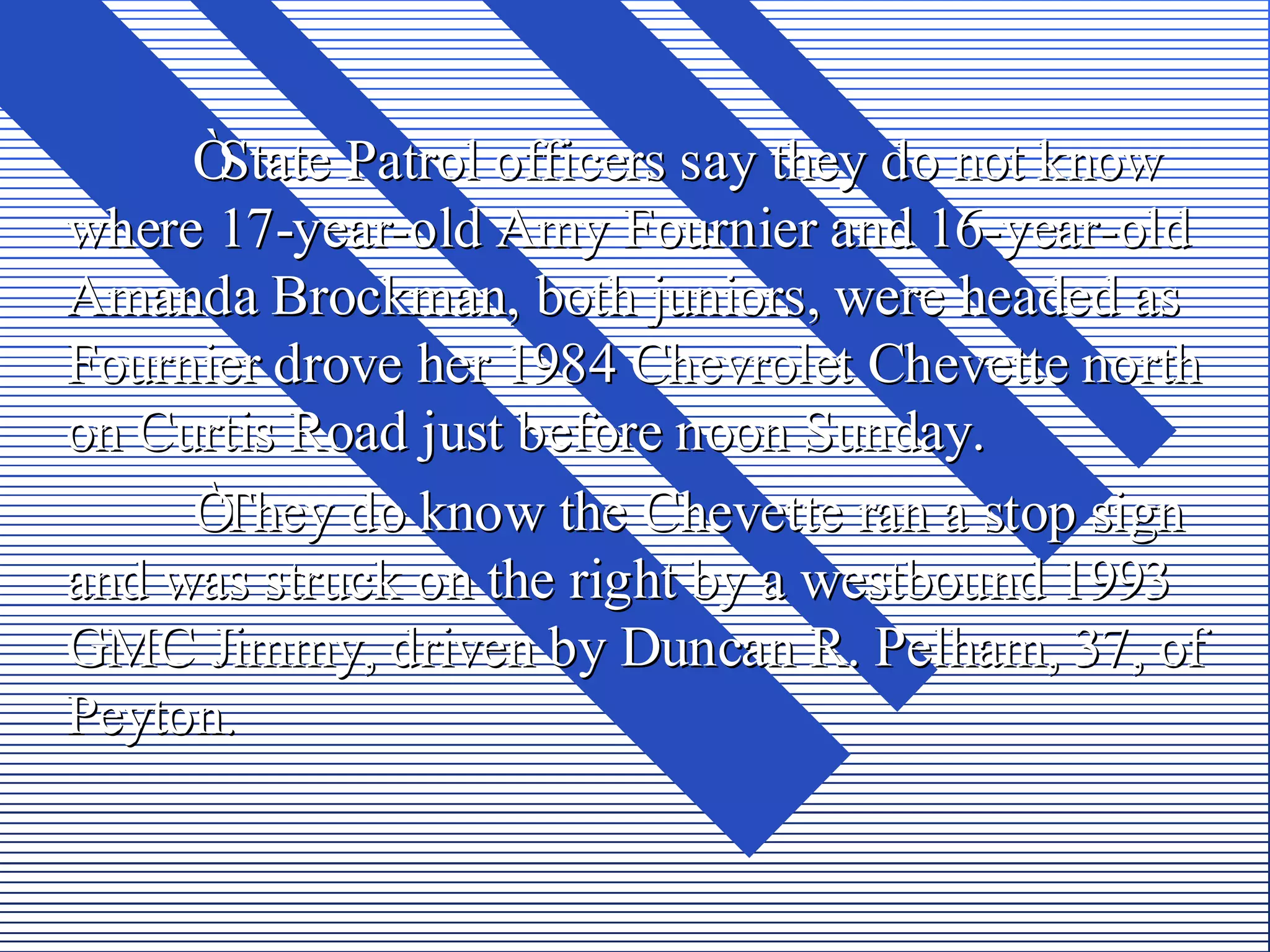 ÒState Patrol officers say they do not know
where 17-year-old Amy Fournier and 16-year-old
Amanda Brockman, both juniors, were headed as
Fournier drove her 1984 Chevrolet Chevette north
on Curtis Road just before noon Sunday.
     ÒThey do know the Chevette ran a stop sign
and was struck on the right by a westbound 1993
GMC Jimmy, driven by Duncan R. Pelham, 37, of
Peyton.
 
