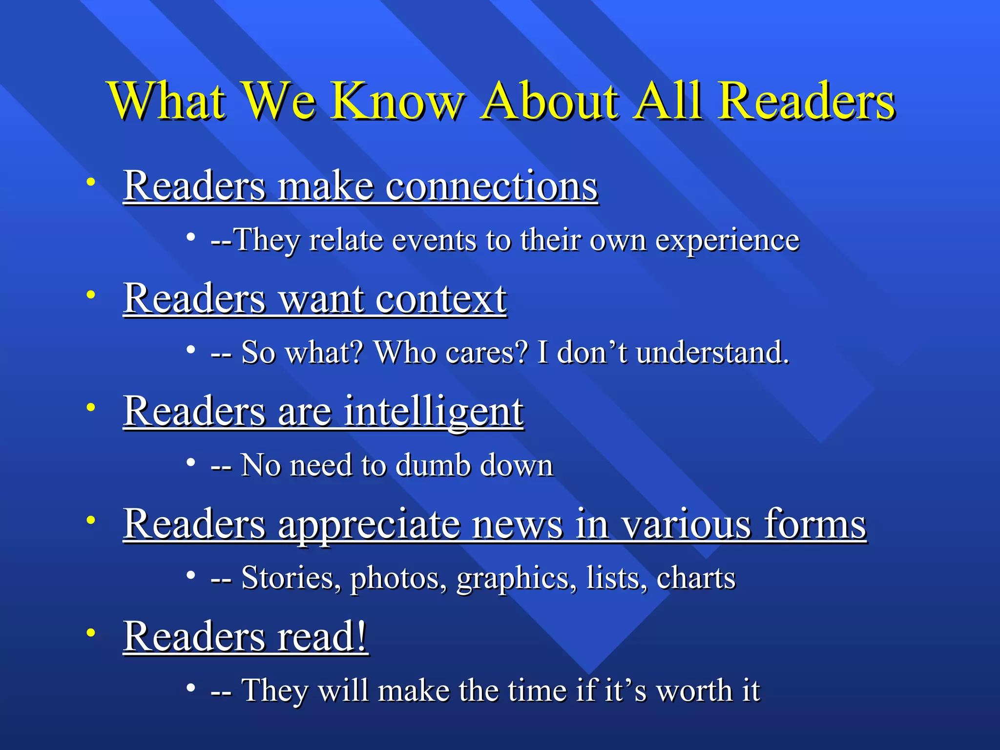 What We Know About All Readers
•   Readers make connections
       • --They relate events to their own experience
•   Readers want context
       • -- So what? Who cares? I don’t understand.
•   Readers are intelligent
       • -- No need to dumb down
•   Readers appreciate news in various forms
       • -- Stories, photos, graphics, lists, charts
•   Readers read!
       • -- They will make the time if it’s worth it
 