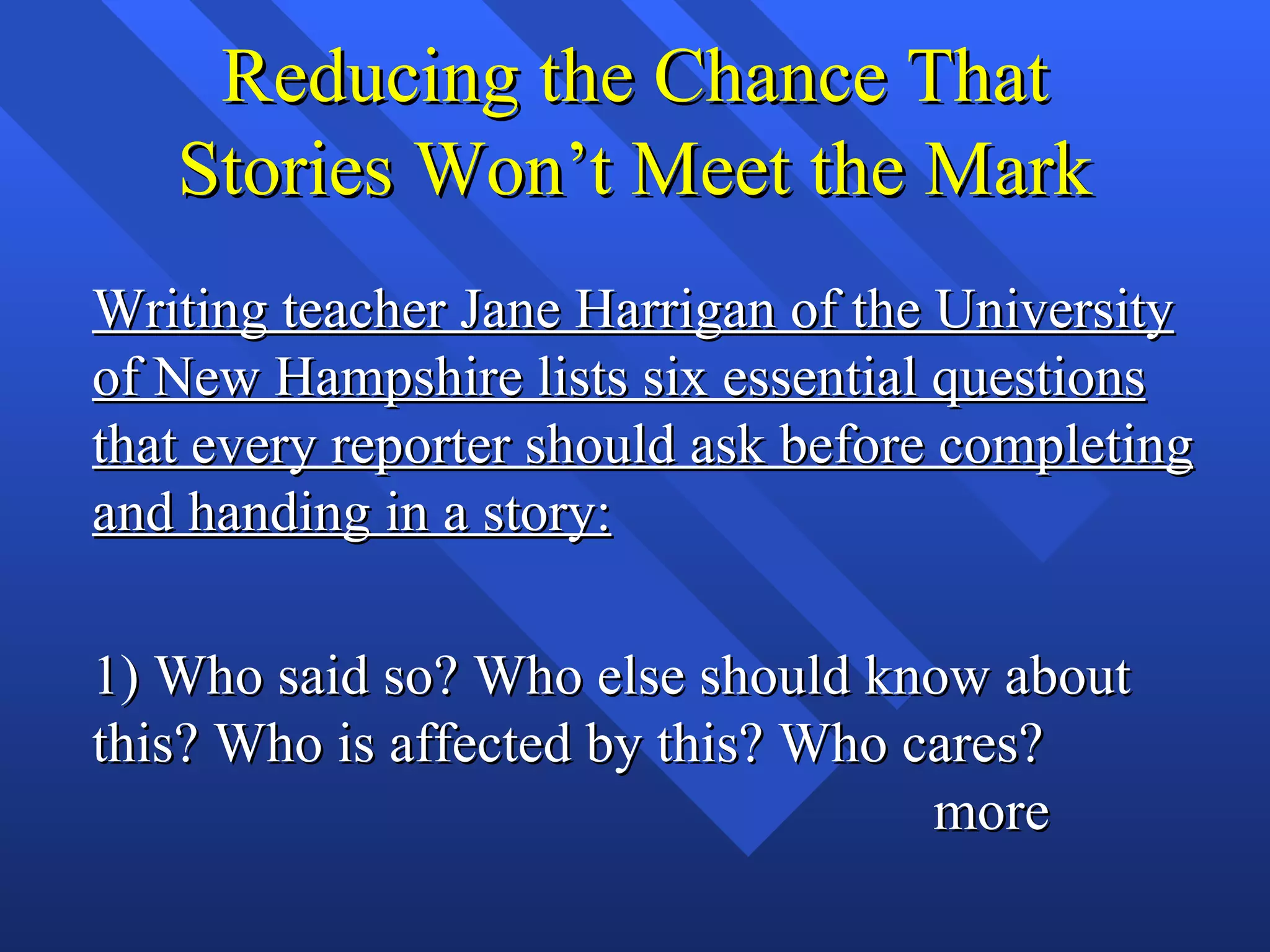 Reducing the Chance That
   Stories Won’t Meet the Mark
Writing teacher Jane Harrigan of the University
of New Hampshire lists six essential questions
that every reporter should ask before completing
and handing in a story:

1) Who said so? Who else should know about
this? Who is affected by this? Who cares?
                                    more
 