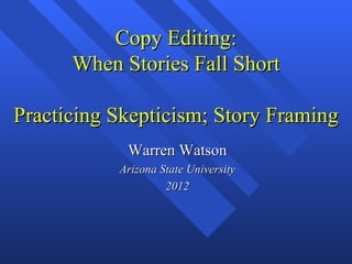 Copy Editing:
      When Stories Fall Short

Practicing Skepticism; Story Framing
            Warren Watson
           Arizona State University
                    2012
 