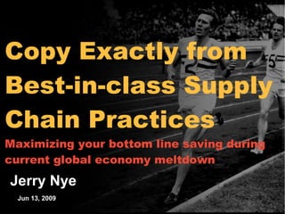 Copy Exactly from




                                            Working Draft - Last Modified 5/7/2006 7:59:25 PM
Best-in-class Supply
Chain Practices




                                            Printed 3/8/2006 9:30:59 AM
Maximizing your bottom line saving during
current global economy meltdown
Jerry Nye
  Jun 13, 2009
  * Footnote
  Source:      Sources
 