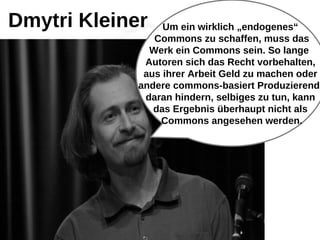 Um ein wirklich „endogenes“
Commons zu schaffen, muss das
Werk ein Commons sein. So lange
Autoren sich das Recht vorbehalten,
aus ihrer Arbeit Geld zu machen oder
andere commons-basiert Produzierende
daran hindern, selbiges zu tun, kann
das Ergebnis überhaupt nicht als
Commons angesehen werden.
Dmytri Kleiner
 