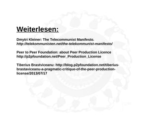 Weiterlesen:
Dmytri Kleiner: The Telecommunist Manifesto.
http://telekommunisten.net/the-telekommunist-manifesto/
Peer to Peer Foundation: about Peer Production Licence
http://p2pfoundation.net/Peer_Production_License
Tiberius Brastviceanu: http://blog.p2pfoundation.net/tiberius-
brastaviceanu-a-pragmatic-critique-of-the-peer-production-
license/2013/07/17
 