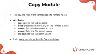 ● To copy the ﬁles from control node to remote hosts
● Attributes
○ src: Source ﬁle to be copied
○ dest: Destination directory on the remote clients
○ owner: Sets the ﬁle owner to root
○ group: Sets the ﬁle group to root
○ mode: Sets the ﬁle permissions
● Link: copy module — Ansible Documentation
Copy Module
 