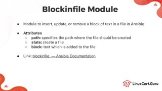 ● Module to insert, update, or remove a block of text in a ﬁle in Ansible
● Attributes
○ path: speciﬁes the path where the ﬁle should be created
○ state: create a ﬁle
○ block: text which is added to the ﬁle
● Link: blockinfile — Ansible Documentation
Blockinﬁle Module
 