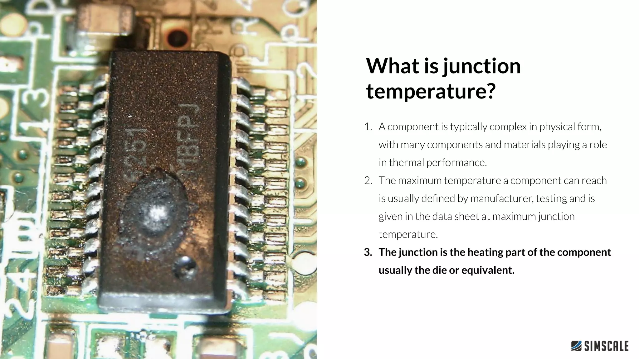 1. A component is typically complex in physical form,
with many components and materials playing a role
in thermal performance.
2. The maximum temperature a component can reach
is usually deﬁned by manufacturer, testing and is
given in the data sheet at maximum junction
temperature.
3. The junction is the heating part of the component
usually the die or equivalent.
What is junction
temperature?
 