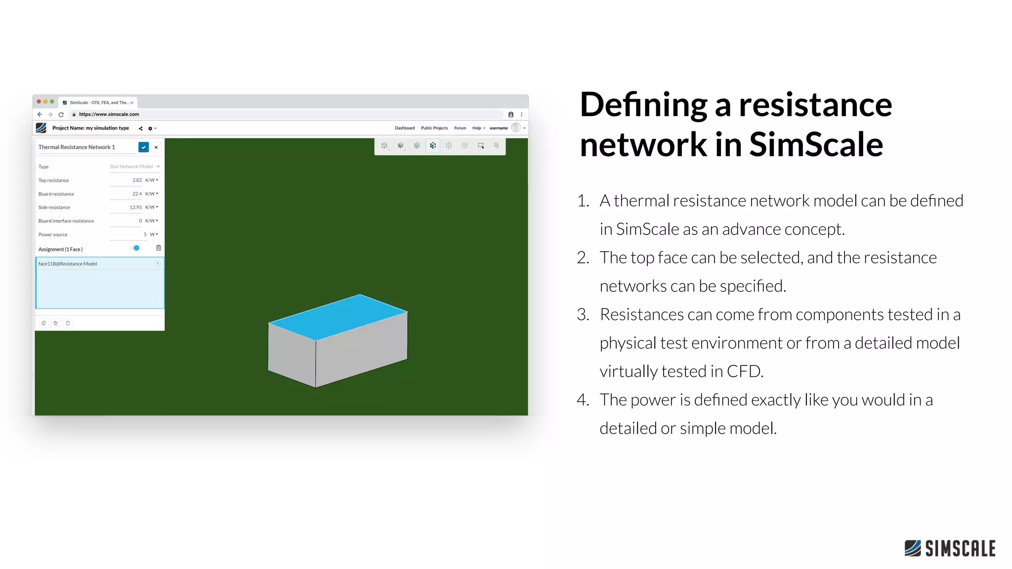 1. A thermal resistance network model can be deﬁned
in SimScale as an advance concept.
2. The top face can be selected, and the resistance
networks can be speciﬁed.
3. Resistances can come from components tested in a
physical test environment or from a detailed model
virtually tested in CFD.
4. The power is deﬁned exactly like you would in a
detailed or simple model.
Deﬁning a resistance
network in SimScale
 