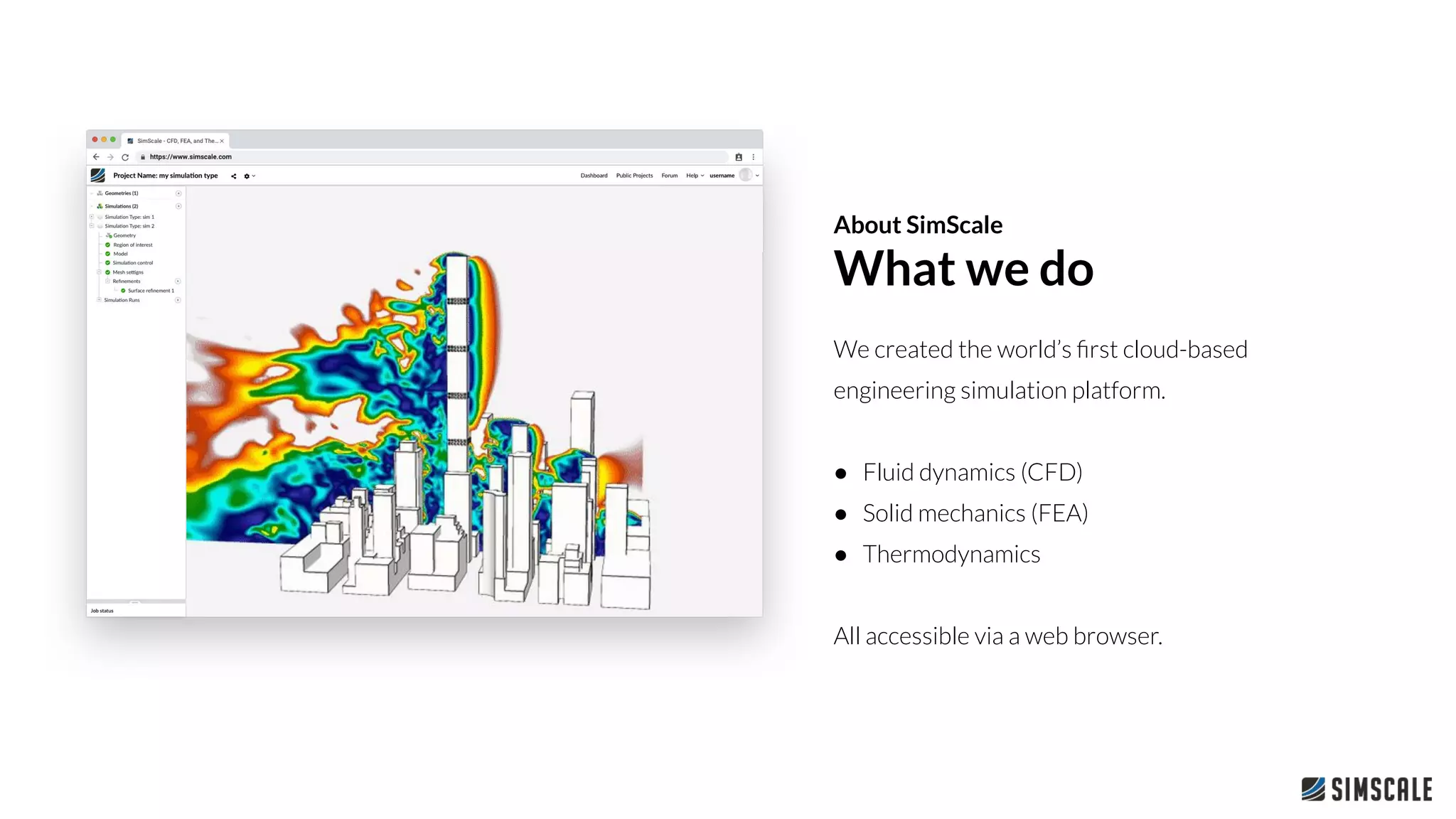 We created the world’s ﬁrst cloud-based
engineering simulation platform.
● Fluid dynamics (CFD)
● Solid mechanics (FEA)
● Thermodynamics
All accessible via a web browser.
About SimScale
What we do
 