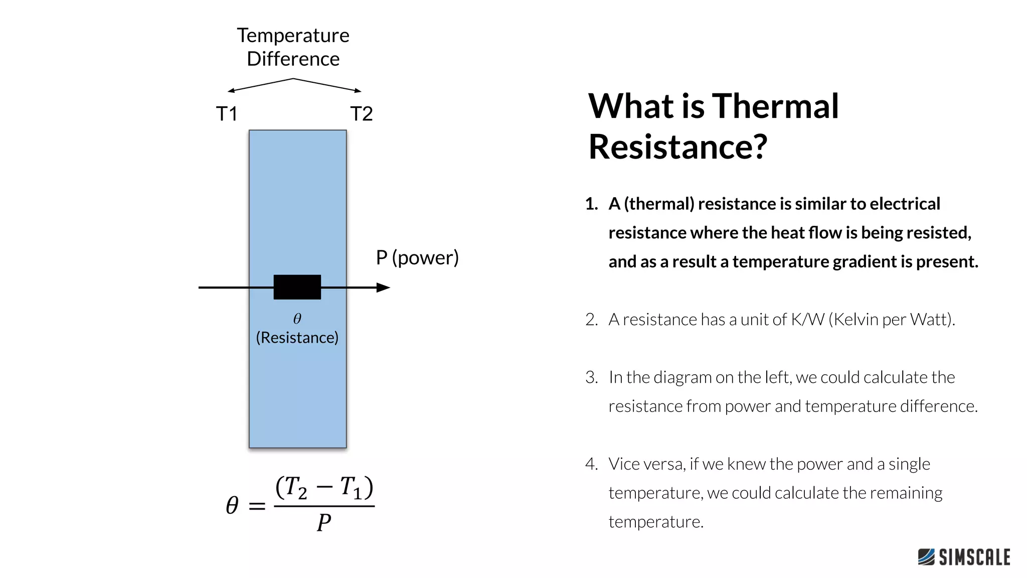 1. A (thermal) resistance is similar to electrical
resistance where the heat ﬂow is being resisted,
and as a result a temperature gradient is present.
2. A resistance has a unit of K/W (Kelvin per Watt).
3. In the diagram on the left, we could calculate the
resistance from power and temperature difference.
4. Vice versa, if we knew the power and a single
temperature, we could calculate the remaining
temperature.
What is Thermal
Resistance?
T1 T2
P (power)
𝜃
(Resistance)
Temperature
Difference
 