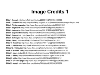 Image Credits 1
Slide 1 (laptop): http://www.flickr.com/photos/22220144@N06/2351656805
Slide 2 (Twitter icon): http://digitalchecking.blogspot.co.uk/p/twitter-follow-me-images-for-you.html
Slide 3 (Twitter cupcake): http://www.flickr.com/photos/bakerella/3330087454/
Slide 4 (keyboard): http://www.flickr.com/photos/60648084@N00/2462966749
Slide 5 (spanners): http://www.flickr.com/photos/89618128@N00/3269784239
Slide 6 (Legoland restroom): http://www.flickr.com/photos/arthaey/330629949/
Slide 7 (fingerprint) : http://www.flickr.com/photos/18519023@N00/3375927969
Slide 8 (bullseye): http://www.flickr.com/photos/51035706835@N01/154077776
Slide 9 (heart): http://www.flickr.com/photos/53611153@N00/470473931
Slide 10 (headline): http://www.flickr.com/photos/78011127@N00/3007501343
Slide 11 (blue arrow): http://www.flickr.com/photos/53611153@N00/6104746463
Slides 12-19 (clouds): http://www.flickr.com/photos/turtlemom_nancy/2046347762/
Slide 20 (Rubik's cube): http://www.flickr.com/photos/27237408@N03/3127634297
Slide 21 (sewn twitter bird): http://www.flickr.com/photos/16324044@N00/384894106
Slide 22 (seats): http://www.flickr.com/photos/51035555243@N01/155918164
Slide 23 (gifts): http://www.flickr.com/photos/83346641@N00/5545810212
Slide 24 (wooden pegs): http://www.flickr.com/photos/83346641@N00/6068008931
Slide 25 (eggs): http://www.flickr.com/photos/73645804@N00/2607036664
 