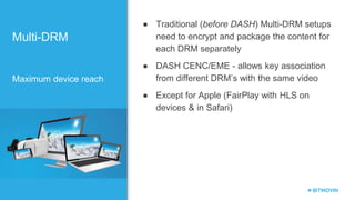 Multi-DRM
Maximum device reach
● Traditional (before DASH) Multi-DRM setups
need to encrypt and package the content for
each DRM separately
● DASH CENC/EME - allows key association
from different DRM’s with the same video
● Except for Apple (FairPlay with HLS on
devices & in Safari)
 