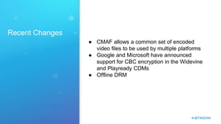 Recent Changes
● CMAF allows a common set of encoded
video files to be used by multiple platforms
● Google and Microsoft have announced
support for CBC encryption in the Widevine
and Playready CDMs
● Offline DRM
 