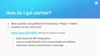 How do I get started?
● Start quickly using Bitmovin Encoding + Player + Irdeto
● Contact us for a free trial:
https://goo.gl/91HG5F (will also be shared via email)
○ fully-featured API integration
○ easy to build flexible and customizable workflows
○ maximum device and browser coverage
 