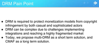 DRM Pain Point
● DRM is required to protect monetization models from copyright
infringement by both casual and sophisticated actors
● DRM can be complex due to challenges implementing
integrations and reaching a highly fragmented market
● Today, we propose multi-DRM as a short term solution, and
CMAF as a long term solution.
 