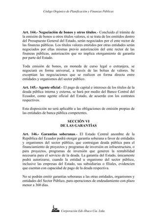 Código Orgánico de Planificación y Finanzas Públicas
Art. 144.- Negociación de bonos y otros títulos.- Concluido el trámite de
la emisión de bonos u otros títulos valores, si se trata de los emitidos dentro
del Presupuesto General del Estado, serán negociados por el ente rector de
las finanzas públicas. Los títulos valores emitidos por otras entidades serán
negociados por ellas mismas previo autorización del ente rector de las
finanzas públicas, autorización que no implica otorgamiento de garantía
por parte del Estado.
Toda emisión de bonos, en moneda de curso legal o extranjera, se
negociará en forma universal, a través de las bolsas de valores. Se
exceptúan las negociaciones que se realicen en forma directa entre
entidades y organismos del sector público.
Art. 145.- Agente oficial.- El pago de capital e intereses de los títulos de la
deuda pública interna y externa, se hará por medio del Banco Central del
Ecuador, como agente oficial del Estado, de acuerdo con los contratos
respectivos.
Esta disposición no será aplicable a las obligaciones de emisión propias de
las entidades de banca pública competentes.
SECCIÓN VI
DE LAS GARANTÍAS
Art. 146.- Garantías soberanas.- El Estado Central anombre de la
República del Ecuador podrá otorgar garantía soberana a favor de entidades
y organismos del sector público, que contraigan deuda pública para el
financiamiento de proyectos y programas de inversión en infraestructura, o
para proyectos, programas de inversión que generen la rentabilidad
necesaria para el servicio de la deuda. La garantía del Estado, únicamente
podrá autorizarse, cuando la entidad u organismo del sector público,
inclusive las empresas del Estado, sus subsidiarias o filiales, evidencien
que cuentan con capacidad de pago de la deuda respectiva.
No se podrán emitir garantías soberanas a las otras entidades, organismos y
entidades del Sector Público, para operaciones de endeudamiento con plazo
menor a 360 días.
Corporación Edi-Ábaco Cía. Ltda.
 
