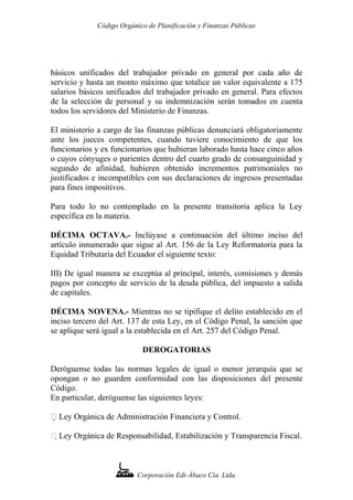 Código Orgánico de Planificación y Finanzas Públicas
básicos unificados del trabajador privado en general por cada año de
servicio y hasta un monto máximo que totalice un valor equivalente a 175
salarios básicos unificados del trabajador privado en general. Para efectos
de la selección de personal y su indemnización serán tomados en cuenta
todos los servidores del Ministerio de Finanzas.
El ministerio a cargo de las finanzas públicas denunciará obligatoriamente
ante los jueces competentes, cuando tuviere conocimiento de que los
funcionarios y ex funcionarios que hubieran laborado hasta hace cinco años
o cuyos cónyuges o parientes dentro del cuarto grado de consanguinidad y
segundo de afinidad, hubieren obtenido incrementos patrimoniales no
justificados e incompatibles con sus declaraciones de ingresos presentadas
para fines impositivos.
Para todo lo no contemplado en la presente transitoria aplica la Ley
específica en la materia.
DÉCIMA OCTAVA.- Inclúyase a continuación del último inciso del
artículo innumerado que sigue al Art. 156 de la Ley Reformatoria para la
Equidad Tributaria del Ecuador el siguiente texto:
III) De igual manera se exceptúa al principal, interés, comisiones y demás
pagos por concepto de servicio de la deuda pública, del impuesto a salida
de capitales.
DÉCIMA NOVENA.- Mientras no se tipifique el delito establecido en el
inciso tercero del Art. 137 de esta Ley, en el Código Penal, la sanción que
se aplique será igual a la establecida en el Art. 257 del Código Penal.
DEROGATORIAS
Deróguense todas las normas legales de igual o menor jerarquía que se
opongan o no guarden conformidad con las disposiciones del presente
Código.
En particular, deróguense las siguientes leyes:
 Ley Orgánica de Administración Financiera y Control.
 Ley Orgánica de Responsabilidad, Estabilización y Transparencia Fiscal.
Corporación Edi-Ábaco Cía. Ltda.
 