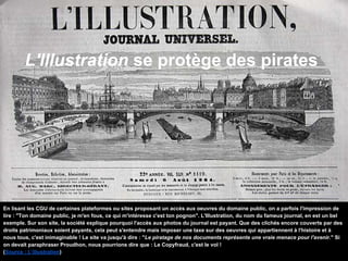 L'Illustration se protège des pirates
En lisant les CGU de certaines plateformes ou sites proposant un accès aux oeuvres du domaine public, on a parfois l'impression de
lire : "Ton domaine public, je m'en fous, ce qui m'intéresse c'est ton pognon". L'Illustration, du nom du fameux journal, en est un bel
exemple. Sur son site, la société explique pourquoi l'accès aux photos du journal est payant. Que des clichés encore couverts par des
droits patrimoniaux soient payants, cela peut s'entendre mais imposer une taxe sur des oeuvres qui appartiennent à l'histoire et à
nous tous, c'est inimaginable ! Le site va jusqu'à dire : "Le piratage de nos documents représente une vraie menace pour l'avenir." Si
on devait paraphraser Proudhon, nous pourrions dire que : Le Copyfraud, c'est le vol !
(Source : L’illustration)
 