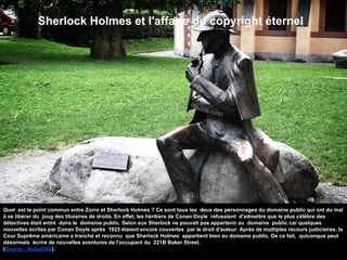 Sherlock Holmes et l'affaire du copyright éternel
Quel est le point commun entre Zorro et Sherlock Holmes ? Ce sont tous les deux des personnages du domaine public qui ont du mal
à se libérer du joug des titulaires de droits. En effet, les héritiers de Conan Doyle refusaient d'admettre que le plus célèbre des
détectives était entré dans le domaine public. Selon eux Sherlock ne pouvait pas appartenir au domaine public car quelques
nouvelles écrites par Conan Doyle après 1923 étaient encore couvertes par le droit d'auteur. Après de multiples recours judiciaires, la
Cour Suprême américaine a tranché et reconnu que Sherlock Holmes appartient bien au domaine public. De ce fait, quiconque peut
désormais écrire de nouvelles aventures de l'occupant du 221B Baker Street.
(Source : Actualitté).
 