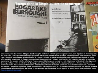 Tarzan dans la jungle du droit des marques
Source:EdgarRiceBurrougs-GwydionM.Williams-Flickr
Une bonne partie des romans d'Edgard Rice Burroughs, mettant en scène le personnage de Tarzan, sont déjà dans le domaine public
aux États-Unis, parce qu'une règle indique que toutes les oeuvres publiées avant 1923 sont automatiquement dans le domaine public.
Cela n'empêche pourtant pas les descendants de l'auteur d'essayer de garder leur contrôle sur le Seigneur de la Jungle. Ils ont en
effet déposé le personnage de Tarzan comme marque de commerce et l'utilisent pour interdire des créations dérivées se basant sur
les romans. Une parodie intitulée à l'origine Tarzoon a ainsi dû changer de nom après avoir été accusée "d'obscénité". Le règlement
de marque édicté par les ayants droit de Burroughs est particulièrement puritain. Il précise que Tarzan ne doit pas "manquer de
révérence envers Dieu", "de respect envers les institutions qui fondent le modèle américain" ou se montrer "insensible à la sainteté
du mariage". Malgré ces bigoteries, on est encore loin du "Tarzan pour tous" et à la différence du droit d'auteur, une marque peut être
renouvelée perpétuellement tous les 10 ans, ce qui fait que le personnage de Tarzan pourrait ne jamais entrer dans le domaine public.
(Source : Le dernier des blogs).
 