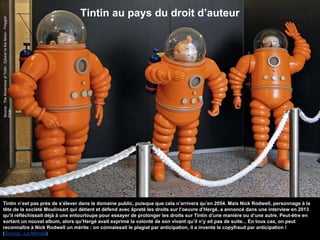 Tintin au pays du droit d’auteur
Source:TheAdventureofTintin:EplorertotheMoon-Fmpgoh
Flickr
Tintin n’est pas près de s’élever dans le domaine public, puisque que cela n’arrivera qu’en 2054. Mais Nick Rodwell, personnage à la
tête de la société Moulinsart qui détient et défend avec âpreté les droits sur l’oeuvre d’Hergé, a annoncé dans une interview en 2013
qu’il réfléchissait déjà à une entourloupe pour essayer de prolonger les droits sur Tintin d’une manière ou d’une autre. Peut-être en
sortant un nouvel album, alors qu’Hergé avait exprimé la volonté de son vivant qu’il n’y ait pas de suite... En tous cas, on peut
reconnaître à Nick Rodwell un mérite : on connaissait le plagiat par anticipation, il a inventé le copyfraud par anticipation !
(Source : Le Monde)
 