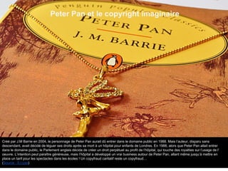 Peter Pan et le copyright imaginaire
Créé par J.M Barrie en 2004, le personnage de Peter Pan aurait dû entrer dans le domaine public en 1988. Mais l’auteur, disparu sans
descendant, avait décidé de léguer ses droits après sa mort à un hôpital pour enfants de Londres. En 1988, alors que Peter Pan allait entrer
dans le domaine public, le Parlement anglais décida de créer un droit perpétuel au profit de l’hôpital, qui touche des royalties sur l’usage de l’
oeuvre. L’intention peut paraître généreuse, mais l’hôpital a développé un vrai business autour de Peter Pan, allant même jusqu’à mettre en
place un tarif pour les spectacles dans les écoles ! Un copyfraud caritatif reste un copyfraud…
(Source : S.I.Lex)
 