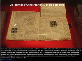 Le journal d'Anne Franck… et de son père
Voici un cas où le copyfraud rejoint la censure paternaliste... Le fameux journal d'Anne Franck devrait normalement entrer dans le domaine public
au 1er janvier 2016, sa jeune auteure étant morte en déportation en 1945. Mais il se trouve que le père d'Anne, Otto Franck, revendique la qualité de
co-auteur du journal de sa fille. En effet, lors de la première édition en 1947, il a procédé à des coupes dans les écrits de sa fille, notamment les
passages dans lesquels l'adolescente parle de ses premiers émois amoureux ou de la découverte de son corps. Il a donc volontairement mutilé
l'oeuvre de sa fille pour des raisons moralisantes discutables, mais si la qualité d'auteur lui est bien reconnue, le Journal d'Anne Franck ne
rentrerait dans le domaine public qu'en... 2051 !
(Source : Actualitté)
 