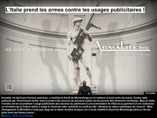 Armalite, Un fabricant d'armes américain, a réutilisé le David de Michel-Ange en lui mettant un fusil entre les mains. Certes cette
publicité est franchement limite, mais le propre des oeuvres du domaine public est de pouvoir être librement réutilisées. Mais en Italie,
il existe une loi soumettant l’usage publicitaire des oeuvres du patrimoine à une autorisation de l'Etat et au paiement d’une redevance.
Le ministère de la Culture italien a exigé le retrait de cette publicité au motif qu’elle “dénature la valeur esthétique de l’oeuvre”. Mais
étrangement, le Ministère n’avait pas réagi de la même manière lorsque Levi’s avait rhabillé le David de Michelange dans un de ses
pubs avec ses fameux jeans...
(Source : Arrêt sur Images)
L’Italie prend les armes contre les usages publicitaires !
 