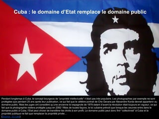Pendant longtemps à Cuba, le concept bourgeois de “propriété intellectuelle” n’était pas très populaire. Les photographies par exemple ne sont
protégées que pendant 25 ans après leur publication, ce qui fait que le célèbre portrait de Che Gevara par Alexandre Korda devrait appartenir au
domaine public. Mais les juges ont considéré qu’une ancienne loi espagnole de 1879 datant d’avant la révolution était toujours en vigueur, ce qui
fait que la photographie restera protégée jusqu’en 2082 ! Mais de toutes façons, la loi cubaine prévoit que lorsque les oeuvres entre dans le
domaine public à Cuba, l’Etat peut choisir de transférer les droits à son profit. Le domaine public peut donc finir “collectivisé” à Cuba et la
propriété publique ne fait que remplacer la propriété privée…
(Source : S.I.Lex)
Cuba : le domaine d’Etat remplace le domaine public
 