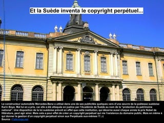 Et la Suède inventa le copyright perpétuel...
Source:http://fr.wikipedia.org/wiki/Acad%C3%A9mie_su%C3%A9doise#mediaviewer/File:Svenska-Akademien.jpg
Le constructeur automobile Mercedes-Benz a utilisé dans une de ses publicités quelques vers d’une oeuvre de la poétesse suédoise
Karin Boye. Mal lui en a pris, car elle a été attaquée en justice par l’Académie de Suède au nom de la “protection du patrimoine
national”. Une disposition de la loi suédoise prévoit en effet que cette institution, qui décerne aussi chaque année le prix Nobel de
littérature, peut agir ainsi. Mais cela a pour effet de créer un copyright perpétuel qui nie l’existence du domaine public. Mais en même à
qui donner la gestion d’un copyright perpétuel sinon aux Perpétuels eux-mêmes !? ;-)
Source : Falkvinge.net
 