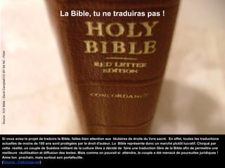 La Bible, tu ne traduiras pas !
Source:KJVBible-DavidCampbellCCBYSANC-Flickr
Si vous aviez le projet de traduire la Bible, faîtes bien attention aux titulaires de droits du livre sacré. En effet, toutes les traductions
actuelles de moins de 100 ans sont protégées par le droit d'auteur. La Bible représente donc un marché plutôt lucratif. Choqué par
cette réalité, un couple de Suédois militant de la culture libre a décidé de faire une traduction libre de la Bible afin de permettre une
meilleure réutilisation et diffusion des textes. Mais comme on pouvait si attendre, le couple a été menacé de poursuites juridiques !
Aime ton prochain, mais surtout son portefeuille.
(Source : Falkvinge.net)
 