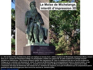 La ville de Sioux Falls aux Etats-Unis abrite une réplique en bronze d'une célèbre sculpture de Michelange représentant Moïse, trônant
dans sur le campus de l'Augustana College. Un photographe a réalisé une capture 3D de cette sculpture et a partagé le fichier
résultant sur Internet pour que d'autres puissent réaliser des impressions 3D. Cela n'a visiblement pas plu au service juridique du
College qui lui a adressé une demande de retrait. Or l'oeuvre de Michel-Ange est incontestablement dans le domaine public, ce qui
rend possible sa reproduction et le Collège ne possède qu'une des copies du Moïse de Michel-Ange, dont l'original est en Italie.
L'impression 3D risque de déclencher des masses de cas similaires de copyfraud, de la part d'institutions qui ne comprendront pas le
potentiel de cette technologie pour faire revivre les oeuvres du domaine public.
(Source : Public Knowledge)
Le Moïse de Michelange,
interdit d’impression 3D
 