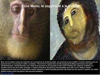Ecce Mono, le copyfraud à la truelle
Quel est le meilleur moyen de redonner vie à une oeuvre du domaine public qui aurait été un peu oubliée ? La faire restaurer par une
personne dont ce n'est pas le métier. Le tableau "Ecce Homo" exposé dans la ville espagnole de Borja avait besoin d'un petit
rafraîchissement. Cécilia Gimenez, une fidèle de la paroisse où est exposée la toile a pris l'initiative de restaurer le tableau. Le
résultat a fait le tour de la toile, la presse a relayé le massacre, les gens se sont précipités pour aller voir le tableau. Voyant
l'engouement suscité par sa restauration, Cécilia Gimenez a même souhaité percevoir des droits sur son oeuvre. L'auteure du méfait
déclare vouloir verser ses gains à des oeuvres caritatives.
(Source : Rue89)
 