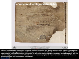 Le Vatican et le filigrane du diable
Alléluia ! L'Eglise aime son prochain et le partage est une valeur intrinsèque de la religion catholique. Enfin, pas tout à fait. Le Vatican
nous a montré que le partage, c'est bien mais il ne faut pas trop en abuser surtout dans l'environnement numérique. L'Etat du Pape a
mis en place une bibliothèque numérique dans laquelle on peut trouver des documents de l'église vieux de plusieurs siècles. Mais cela
a été plus fort qu'eux, ils se sont sentis obligés de mettre un énorme copyright sur le document numérisé qui gâche absolument la
lecture. On souhaite bien du courage aux paléographes !
(Source : Slate)
 