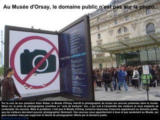 Au Musée d'Orsay, le domaine public n’est pas sur la photo…
Par la voix de son président Alain Seban, le Musée d'Orsay interdit la photographie de toutes les oeuvres présentes dans le musée.
Selon lui, la prise de photographies constitue un “acte de barbarie” (sic...) qui nuit à l'ensemble des visiteurs et nous empêche de
contempler les oeuvres. Mais le problème, c’est que le Musée d’Orsay conserve beaucoup d’oeuvres appartenant au domaine public,
que les visiteurs devraient pouvoir photographier librement. Ces oeuvres nous appartiennent à tous et pas seulement au Musée, qui
peut encadrer mais pas supprimer la liberté de photographier offerte par le domaine public.
(Source Louvre pour Tous).
ImageparLouvrepourtous.CC-BY-NC-ND
 