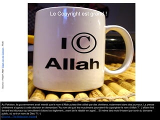 Le Copyright est grand !
Au Pakistan, le gouvernement avait interdit que le nom d’Allah puisse être utilisé par des chrétiens, notamment dans des journaux. La presse
chrétienne s’opposa à cette décision en demandant “Au nom de quoi les musulmans pourraient-ils copyrighter le nom d’Allah ?”. L’affaire finit
devant les tribunaux qui annulèrent d’abord ce règlement,, avant de le rétablir en appel… Si même des mots finissent par sortir du domaine
public, où va-t-on nom de Dieu ?! ;-)
(Source : The Malaysian Insider)
Source:I*heart*Allah-ElijahvanderGiessen-Flickr
 