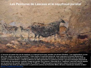 Les Peintures de Lascaux et le copyfraud pariétal
A force de voir passer des cas de copyfraud, on s'aperçoit qu'on peut parodier une phrase d'Audiard : "Les copyfraudeurs, ça ose
tout, c'est même à ça qu'on les reconnaît !". Cette maxime n'a peut-être jamais été aussi juste pour le Conseil Général de la
Dordogne et l'Etat. Une affaire les opposait à une société qui avait osé reproduire un fac-similé de la Vache noire de la grotte de
Lascaux. Le Conseil Général a interdit la diffusion de cette reproduction en partant du principe que seul la Dordogne disposait de
l'autorisation de reproduire et exploiter l'image de la grotte. Pour mesurer, l'absurdité de ce copyfraud, il peut être utile de rappeler
que les peintures de la grotte datent de plus de 17 000 ans ! 17 000 ans après la mort de leurs auteurs, les pouvoirs publics
revendiquent des droits qui appartiennent au patrimoine commun de l'humanité. Même J-M Jarre n'oserait pas réclamer ce délai !
(Source : La Gazette des Communes)
 