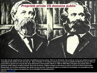 Propriété privée VS domaine public
Il y a des cas de copyfraud qui sont plus croustillants que les autres. Celui-ci en fait partie. Qui aurait pu croire que quelqu'un pourrait
revendiquer des droits sur les oeuvres de... Marx et Engels ?! Un éditeur britannique a menacé la plateforme Marxists.org qui offre un
accès libre et gratuit aux oeuvres des deux théoriciens communistes. Morts en 1883 et 1895, Marx et Engels sont entrés dans le
domaine public depuis un petit moment. Qu'à cela ne tienne, l'éditeur évoque un lien plus ou moins vrai avec le Parti Communiste
Britannique, et à ce titre revendique des droits sur les oeuvres. C'est quand même un comble de revendiquer une propriété sur des
oeuvres dont les auteurs ont passé leur vie à combattre la propriété privée !
(Source : Actualitté)
 