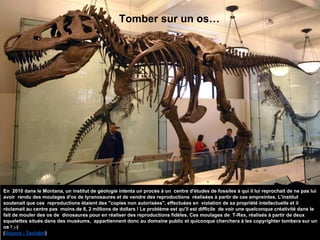 Tomber sur un os…
En 2010 dans le Montana, un institut de géologie intenta un procès à un centre d'études de fossiles à qui il lui reprochait de ne pas lui
avoir rendu des moulages d'os de tyranosaures et de vendre des reproductions réalisées à partir de ces empreintes. L'institut
soutenait que ces reproductions étaient des "copies non autorisées", effectuées en violation de sa propriété intellectuelle et il
réclamait au centre pas moins de 8, 2 millions de dollars ! Le problème est qu'il est difficile de voir une quelconque créativité dans le
fait de mouler des os de dinosaures pour en réaliser des reproductions fidèles. Ces moulages de T-Rex, réalisés à partir de deux
squelettes situés dans des muséums, appartiennent donc au domaine public et quiconque cherchera à les copyrighter tombera sur un
os ! ;-)
(Source : Techdirt)
 