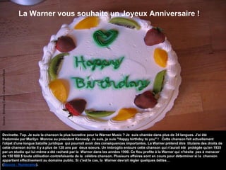 La Warner vous souhaite un Joyeux Anniversaire !
Devinette. Top. Je suis la chanson la plus lucrative pour la Warner Music ? Je suis chantée dans plus de 34 langues. J'ai été
fredonnée par Marilyn Monroe au président Kennedy. Je suis, je suis "Happy birthday to you" ! Cette chanson fait actuellement
l'objet d'une longue bataille juridique qui pourrait avoir des conséquences importantes. La Warner prétend être titulaire des droits de
cette chanson écrite il y a plus de 120 ans par deux soeurs. Un imbroglio entoure cette chanson qui n'aurait été protégée qu'en 1935
par un studio qui lui-même a été racheté par la Warner dans les années 1990. Ce flou profite à la Warner qui n'hésite pas à menacer
de 150 000 $ toute utilisation contrefaisante de la célèbre chanson. Plusieurs affaires sont en cours pour déterminer si la chanson
appartient effectivement au domaine public. Si c'est le cas, la Warner devrait régler quelques dettes…
(Source : Numerama).
Source:BirthdayCake-CarrieNelsonFlickr
 