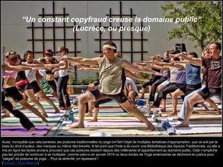 “Un constant copyfraud creuse la domaine public”
(Lucrèce, ou presque)
Source:Yoga!MattOlsen-Flickr
Aussi incroyable que cela paraisse, les postures traditionnelles du yoga ont fait l’objet de multiples tentatives d’appropriation, que ce soit par le
biais du droit d’auteur, des marques ou même des brevets. A tel point que l’Inde a dû ouvrir une Bibliothèque des Savoirs Traditionnels, où elle a
mis en ligne les textes anciens prouvant que ces postures existent depuis des millénaires et appartiennent au domaine public. Cela n’empêche
pas les procès de continuer à se multiplier, comme celui-ci en janvier 2014 où deux écoles de Yoga américaines se déchirent en justice pour
“plagiat” de postures de yoga… Pour la sérénité, on repassera !
(Source : Yoga Alliance)
 