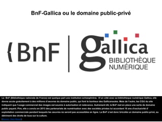 BnF-Gallica ou le domaine public-privé
La BnF (Bibliothèque nationale de France) est quelque part une institution schizophrène. D’un côté avec sa bibliothèque numérique Gallica, elle
donne accès gratuitement à des millions d’oeuvres du domaine public, qui font le bonheur des Gallicanautes. Mais de l’autre, les CGU du site
indiquent que l’usage commercial des images est soumis à autorisation et redevance. Autrement dit, la BnF met en place une sorte de domaine
public payant. Pire, elle a conclu en 2013 des partenariats de numérisation avec des sociétés privées lui accordant 10 ans d’exclusivité d’
exploitation commerciale pendant lesquels les oeuvres ne seront pas accessibles en ligne. La BnF s’est donc bricolée un domaine public-privé, au
détriment des droits de tous sur la culture.
(Source : Next INpact).
 
