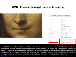 RMN : la Joconde n'a plus envie de sourire
La RMN (Réunion des Musées Nationaux) est l’une des championnes nationales du copyfraud. Au même titre que d'autres
établissements culturels, elle pense que mettre en ligne une version numérisée d'un tableau suffit à revendiquer un copyright sur
l'oeuvre. Le simple fait de prendre en photo une oeuvre d'art suffirait à faire naître de nouveaux droits. Mais quel est l’apport du
photographe en terme d’originalité ? Avec à cette arnaque, la RMN n'hésite pas à mettre en crédits d'une photo de La Joconde, le
nom du photographe qui a simplement pris le tableau en photo. Gageons que Léonard de Vinci apprécierait sûrement...
(Source RMN)
 