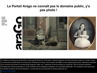 Le Portail Arago ne connaît pas le domaine public, y'a
pas photo !
Si l'intérêt du numérique est de permettre une plus grande diffusion de l'information, certaines institutions n'ont pas encore bien compris ce principe. C'est le
cas notamment du portail Arago mis en ligne par le Ministère de a Culture avec le soutien de la RMN. Le site propose près de trente mille photos numérisées
dont une bonne part provient du domaine public (Daguerre, Nadar, etc). Cependant, le service juridique qui a pondu les CGU ne s'est pas enquiquiné :
l'ensemble des contenus disponibles sur le site considéré comme protégé par la législation sur la propriété intellectuelle. Par conséquent, toute reproduction
est interdite et même le clic droit est désactivé , y compris bien sûr pour les photos du domaine public bien sûr !
(Source : Portail Arago)
 