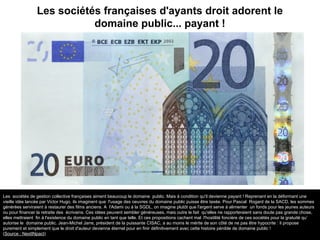 Les sociétés françaises d'ayants droit adorent le
domaine public... payant !
Les sociétés de gestion collective françaises aiment beaucoup le domaine public. Mais à condition qu'il devienne payant ! Reprenant en la déformant une
vieille idée lancée par Victor Hugo, ils imaginent que l'usage des oeuvres du domaine public puisse être taxée. Pour Pascal Rogard de la SACD, les sommes
générées serviraient à restaurer des films anciens. A l'Adami ou à la SGDL, on imagine plutôt que l'argent serve à alimenter un fonds pour les jeunes auteurs
ou pour financer la retraite des écrivains. Ces idées peuvent sembler généreuses, mais outre le fait qu'elles ne rapporteraient sans doute pas grande chose,
elles mettraient fin à l'existence du domaine public en tant que telle. Et ces propositions cachent mal l'hostilité foncière de ces sociétés pour la gratuité qu’
autorise le domaine public. Jean-Michel Jarre, président de la puissante CISAC, a au moins le mérite de son côté de ne pas être hypocrite : il propose
purement et simplement que le droit d'auteur devienne éternel pour en finir définitivement avec cette histoire pénible de domaine public !
(Source : NextINpact)
 