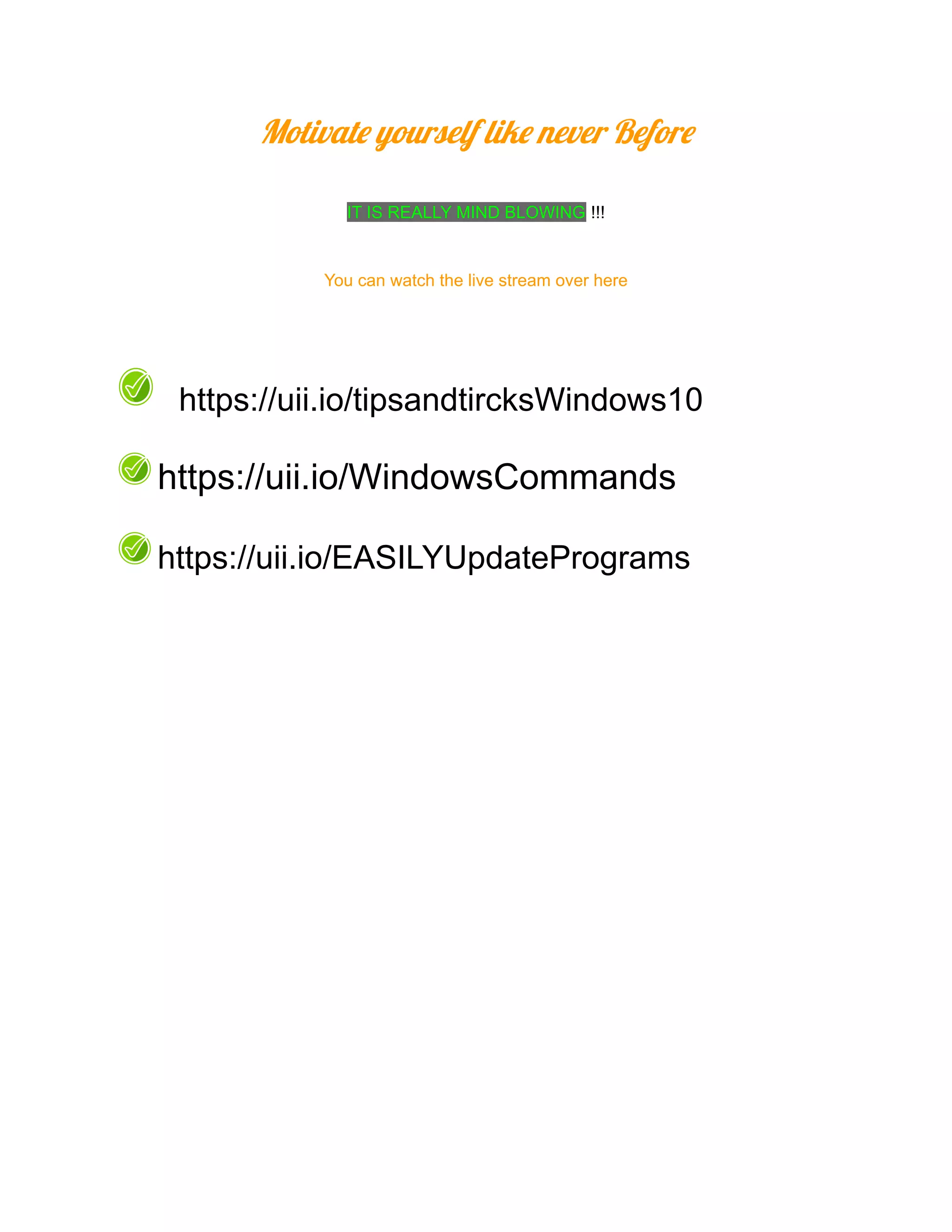 Motivate yourself like never Before
IT IS REALLY MIND BLOWING !!!
You can watch the live stream over here
https://uii.io/tipsandtircksWindows10
https://uii.io/WindowsCommands
https://uii.io/EASILYUpdatePrograms