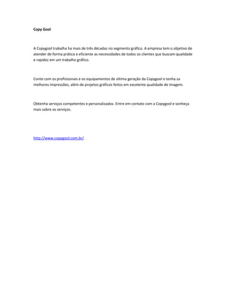 Copy Gool
A Copygool trabalha ha mais de três décadas no segmento gráfico. A empresa tem o objetivo de
atender de forma prática e eficiente as necessidades de todos os clientes que buscam qualidade
e rapidez em um trabalho gráfico.
Conte com os profisisonais e os equipamentos de última geração da Copygool e tenha sa
melhores impressões, além de projetos gráficos feitos em excelente qualidade de imagem.
Obtenha serviços competentes e personalizados. Entre em contato com a Copygool e sonheça
mais sobre os serviços.
http://www.copygool.com.br/
 