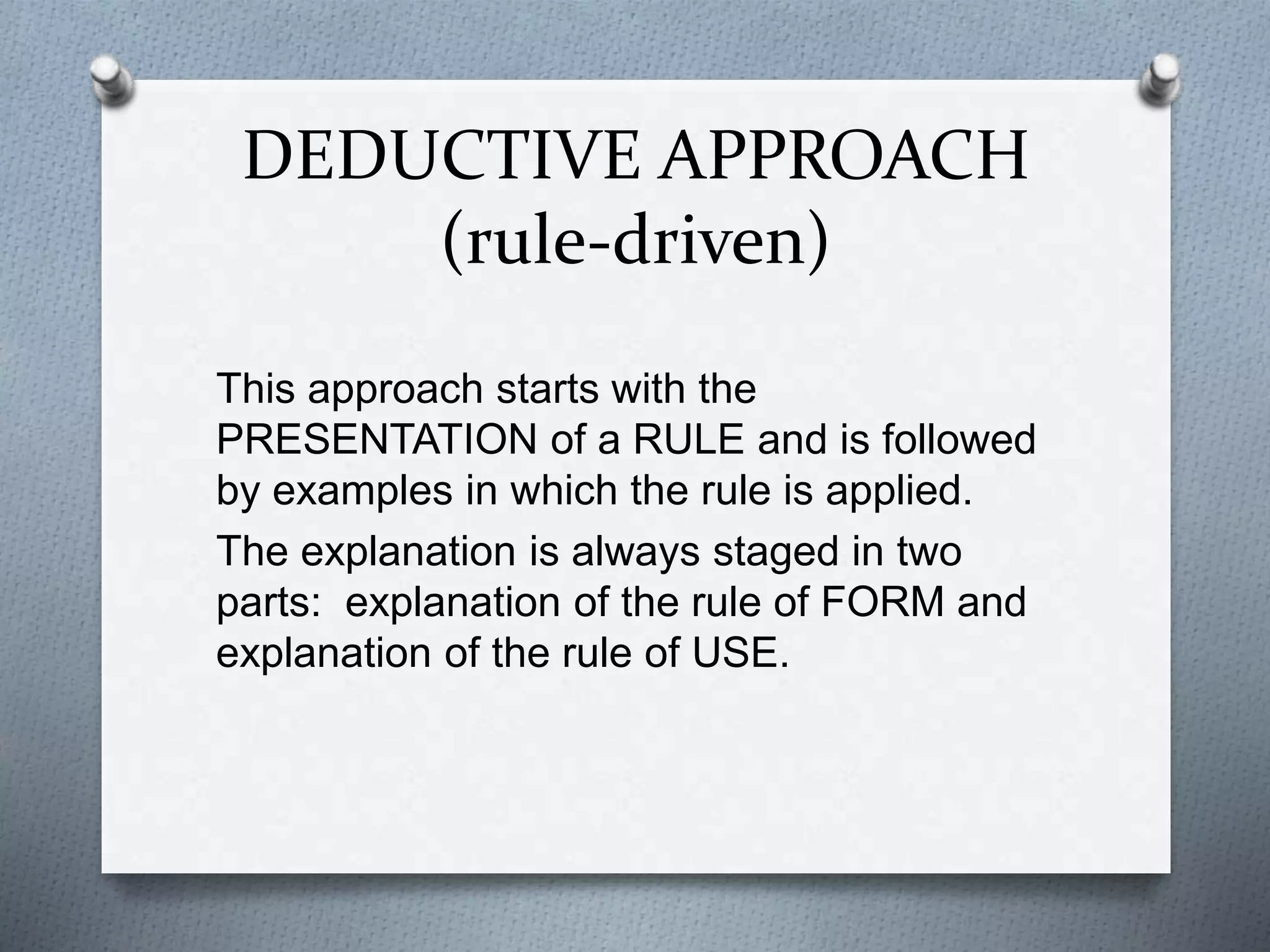 DEDUCTIVE APPROACH
(rule-driven)
This approach starts with the
PRESENTATION of a RULE and is followed
by examples in which the rule is applied.
The explanation is always staged in two
parts: explanation of the rule of FORM and
explanation of the rule of USE.
 